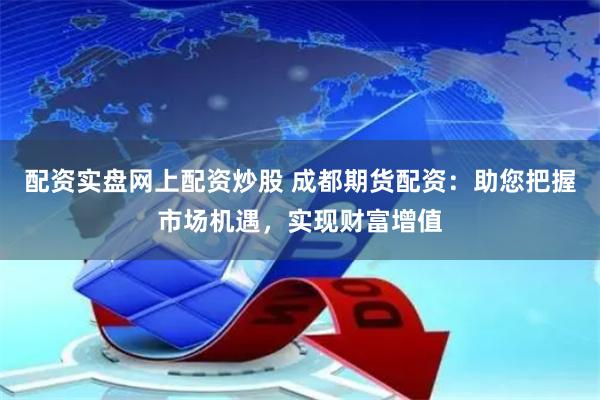 配资实盘网上配资炒股 成都期货配资：助您把握市场机遇，实现财富增值