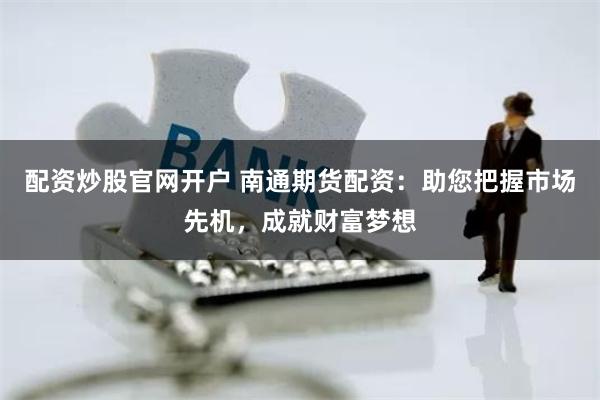配资炒股官网开户 南通期货配资：助您把握市场先机，成就财富梦想