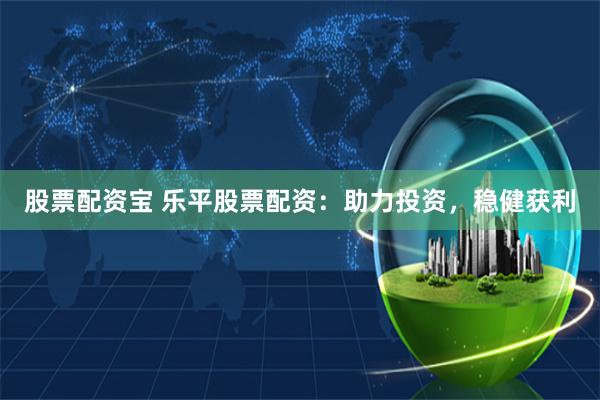 股票配资宝 乐平股票配资：助力投资，稳健获利