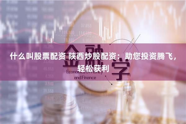 什么叫股票配资 陕西炒股配资：助您投资腾飞，轻松获利