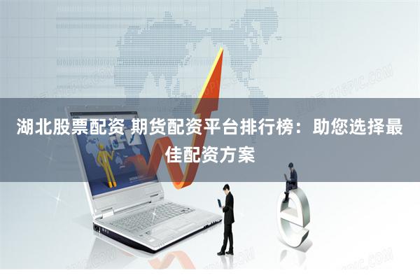 湖北股票配资 期货配资平台排行榜：助您选择最佳配资方案